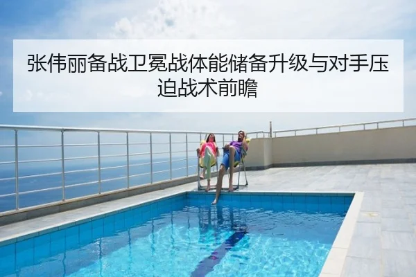 张伟丽备战卫冕战体能储备升级与对手压迫战术前瞻