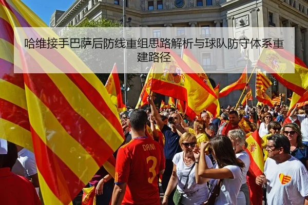 哈维接手巴萨后防线重组思路解析与球队防守体系重建路径