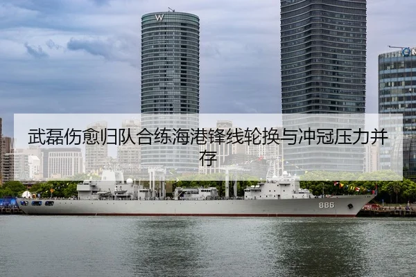 武磊伤愈归队合练海港锋线轮换与冲冠压力并存