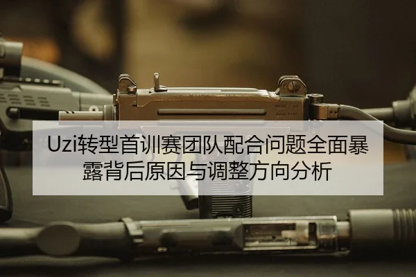 Uzi转型首训赛团队配合问题全面暴露背后原因与调整方向分析
